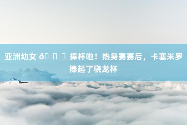亚洲幼女 ?捧杯啦！热身赛赛后，卡塞米罗捧起了骁龙杯