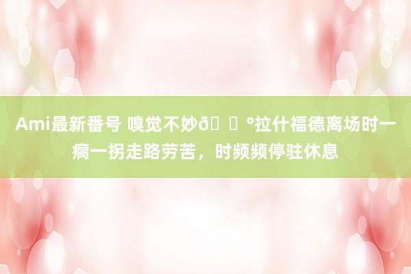 Ami最新番号 嗅觉不妙?拉什福德离场时一瘸一拐走路劳苦，时频频停驻休息