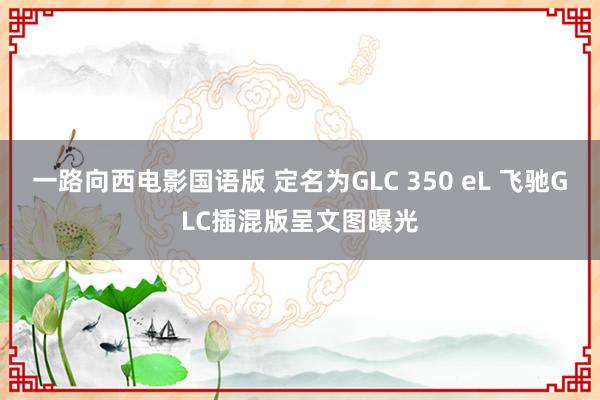一路向西电影国语版 定名为GLC 350 eL 飞驰GLC插混版呈文图曝光