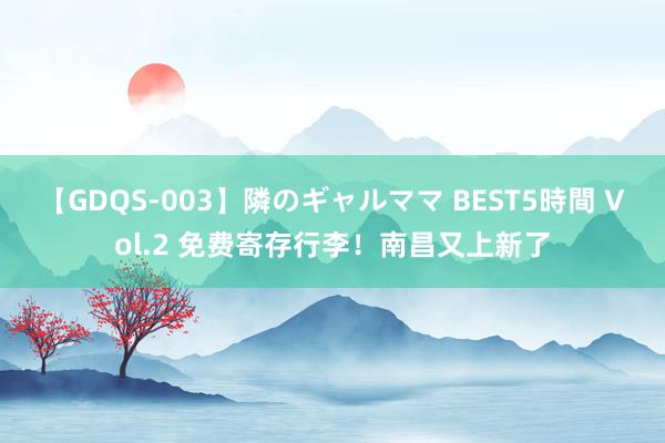 【GDQS-003】隣のギャルママ BEST5時間 Vol.2 免费寄存行李！南昌又上新了