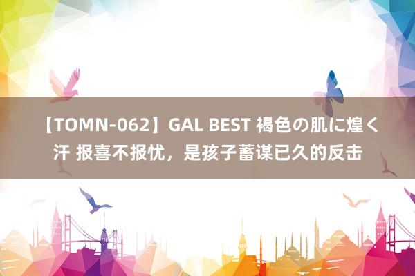 【TOMN-062】GAL BEST 褐色の肌に煌く汗 报喜不报忧，是孩子蓄谋已久的反击