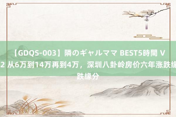 【GDQS-003】隣のギャルママ BEST5時間 Vol.2 从6万到14万再到4万，深圳八卦岭房价六年涨跌缘分