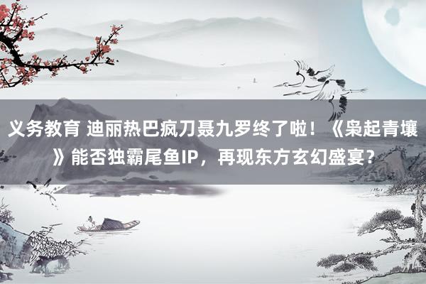 义务教育 迪丽热巴疯刀聂九罗终了啦！《枭起青壤》能否独霸尾鱼IP，再现东方玄幻盛宴？