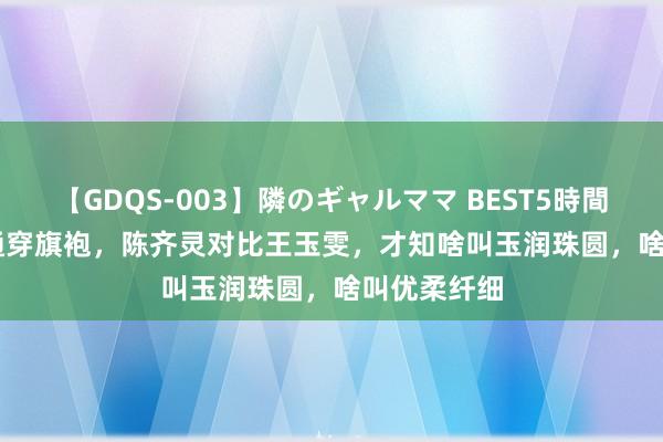 【GDQS-003】隣のギャルママ BEST5時間 Vol.2 相通穿旗袍，陈齐灵对比王玉雯，才知啥叫玉润珠圆，啥叫优柔纤细