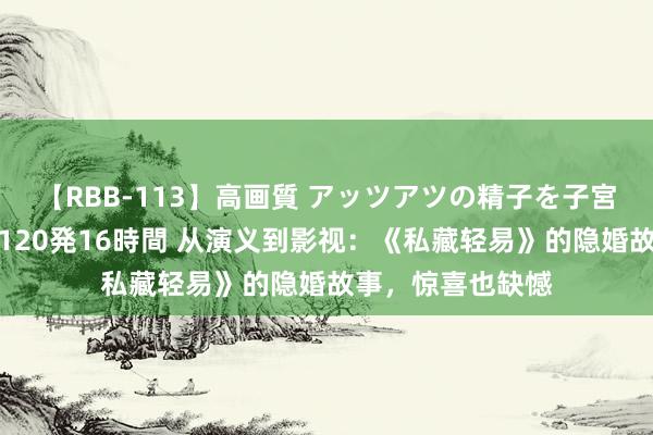 【RBB-113】高画質 アッツアツの精子を子宮に孕ませ中出し120発16時間 从演义到影视：《私藏轻易》的隐婚故事，惊喜也缺憾