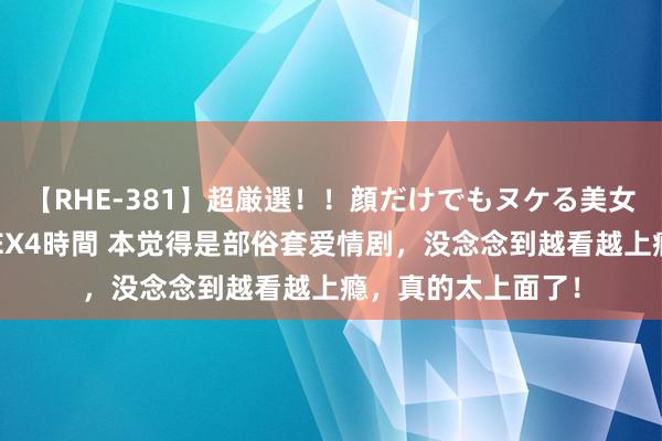【RHE-381】超厳選！！顔だけでもヌケる美女の巨乳が揺れるSEX4時間 本觉得是部俗套爱情剧，没念念到越看越上瘾，真的太上面了！