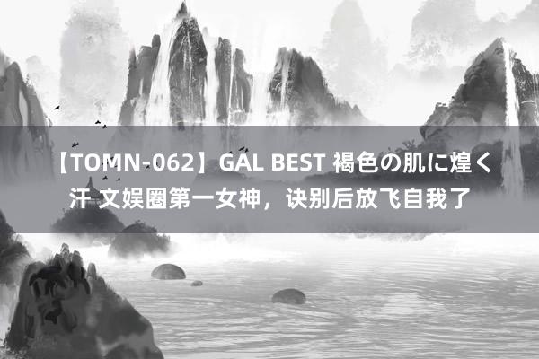 【TOMN-062】GAL BEST 褐色の肌に煌く汗 文娱圈第一女神，诀别后放飞自我了