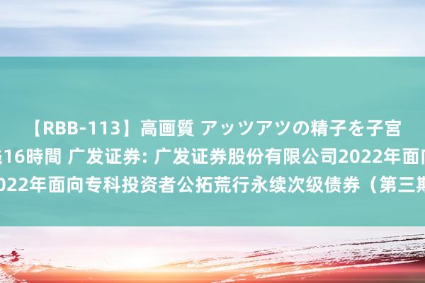 【RBB-113】高画質 アッツアツの精子を子宮に孕ませ中出し120発16時間 广发证券: 广发证券股份有限公司2022年面向专科投资者公拓荒行永续次级债券(第三期)2024年付息公告