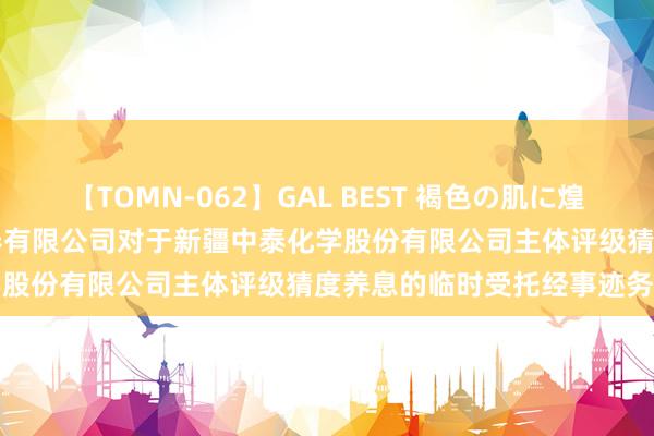 【TOMN-062】GAL BEST 褐色の肌に煌く汗 ST中泰: 申万宏源证券有限公司对于新疆中泰化学股份有限公司主体评级猜度养息的临时受托经事迹务证明