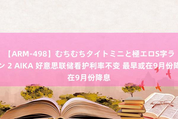 【ARM-498】むちむちタイトミニと極エロS字ライン 2 AIKA 好意思联储看护利率不变 最早或在9月份降息