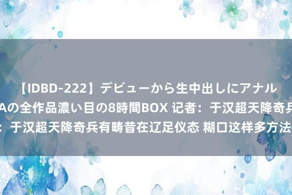 【IDBD-222】デビューから生中出しにアナルまで！最強の芸能人AYAの全作品濃い目の8時間BOX 记者：于汉超天降奇兵有畴昔在辽足仪态 糊口这样多方法相等够本