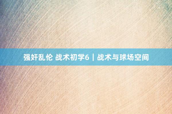 强奸乱伦 战术初学6｜战术与球场空间