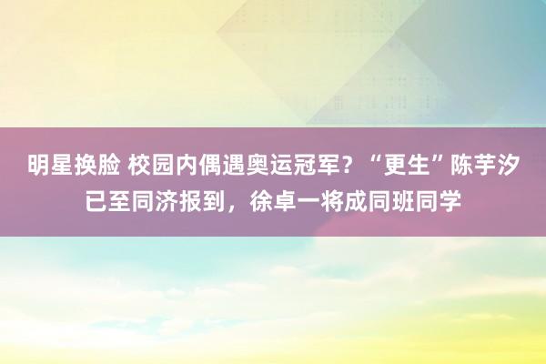 明星换脸 校园内偶遇奥运冠军？“更生”陈芋汐已至同济报到，徐卓一将成同班同学