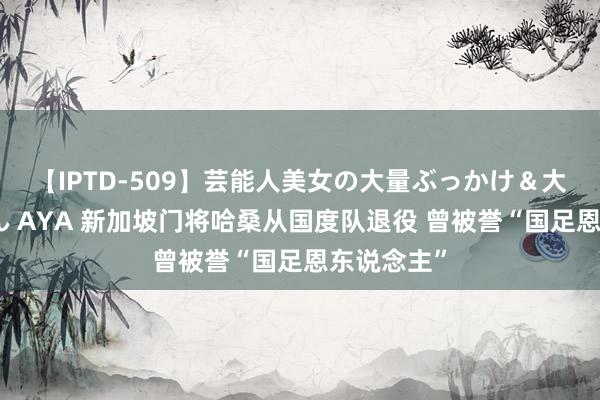【IPTD-509】芸能人美女の大量ぶっかけ＆大量ごっくん AYA 新加坡门将哈桑从国度队退役 曾被誉“国足恩东说念主”