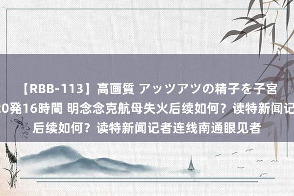 【RBB-113】高画質 アッツアツの精子を子宮に孕ませ中出し120発16時間 明念念克航母失火后续如何？读特新闻记者连线南通眼见者