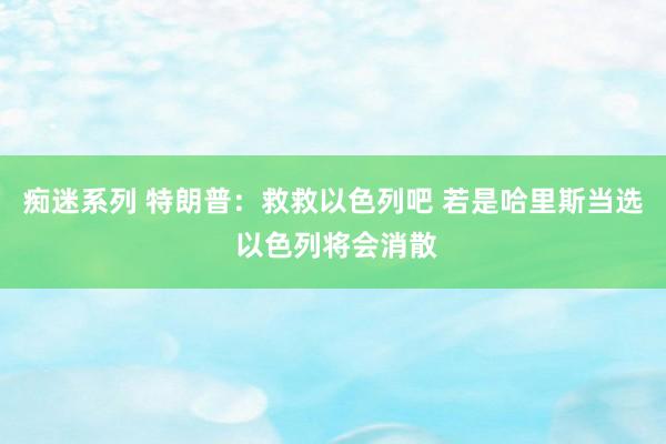 痴迷系列 特朗普：救救以色列吧 若是哈里斯当选 以色列将会消散