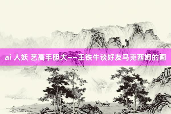 ai 人妖 艺高手胆大——王铁牛谈好友马克西姆的画