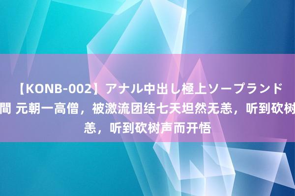 【KONB-002】アナル中出し極上ソープランドBEST4時間 元朝一高僧，被激流团结七天坦然无恙，听到砍树声而开悟