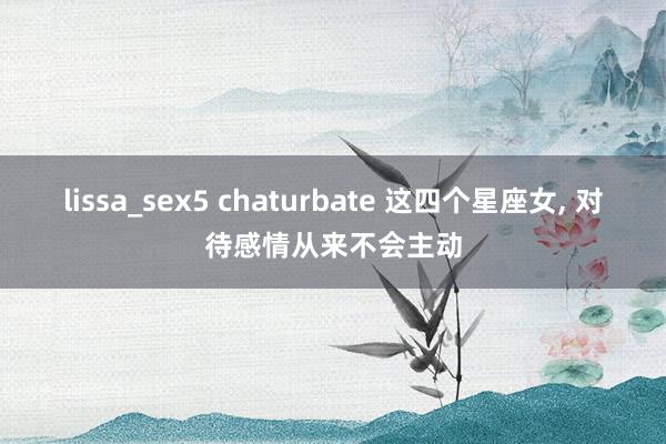 lissa_sex5 chaturbate 这四个星座女， 对待感情从来不会主动