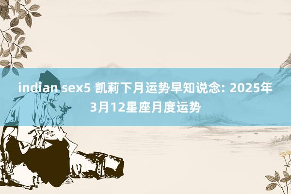 indian sex5 凯莉下月运势早知说念: 2025年3月12星座月度运势