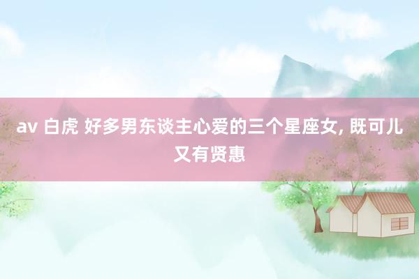 av 白虎 好多男东谈主心爱的三个星座女， 既可儿又有贤惠