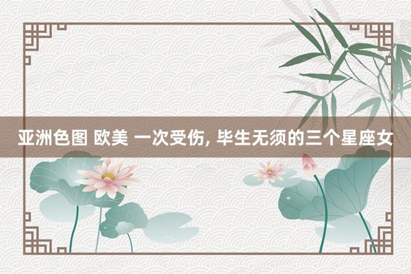 亚洲色图 欧美 一次受伤， 毕生无须的三个星座女