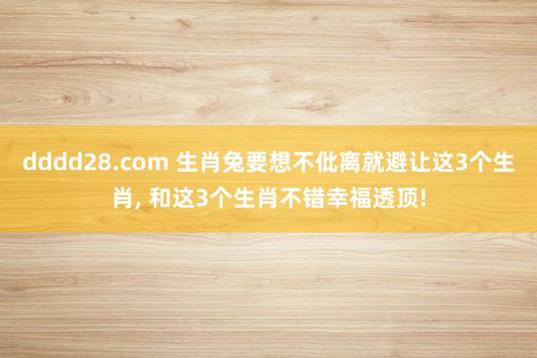 dddd28.com 生肖兔要想不仳离就避让这3个生肖， 和这3个生肖不错幸福透顶!