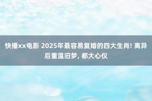 快播xx电影 2025年最容易复婚的四大生肖! 离异后重温旧梦， 都大心仪