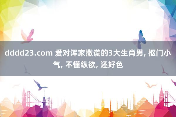 dddd23.com 爱对浑家撒谎的3大生肖男， 抠门小气， 不懂纵欲， 还好色