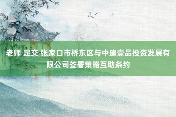 老师 足交 张家口市桥东区与中建壹品投资发展有限公司签署策略互助条约