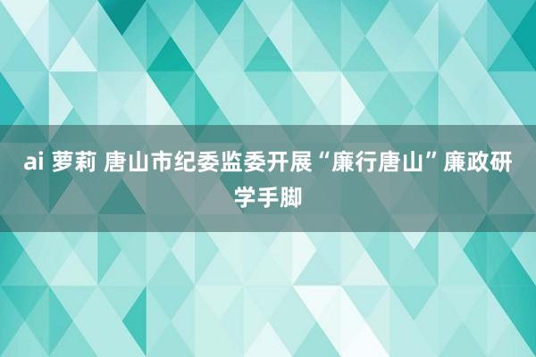ai 萝莉 唐山市纪委监委开展“廉行唐山”廉政研学手脚