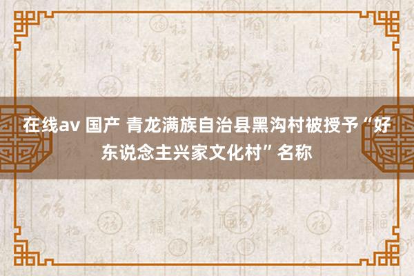 在线av 国产 青龙满族自治县黑沟村被授予“好东说念主兴家文化村”名称