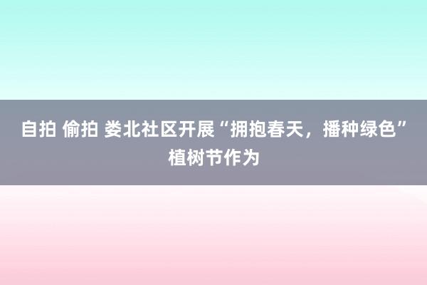 自拍 偷拍 娄北社区开展“拥抱春天，播种绿色”植树节作为
