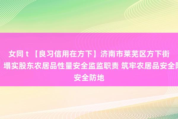 女同 t 【良习信用在方下】济南市莱芜区方下街谈：塌实股东农居品性量安全监监职责 筑牢农居品安全防地