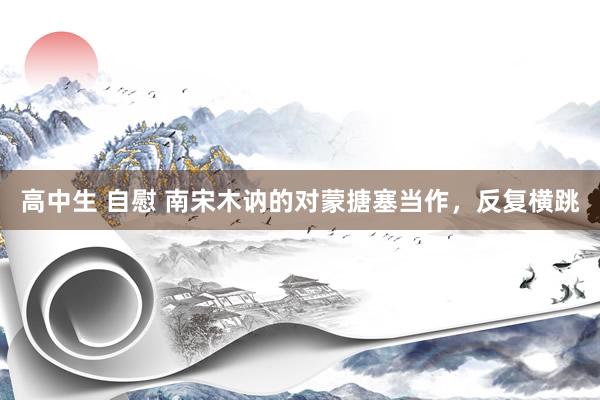 高中生 自慰 南宋木讷的对蒙搪塞当作，反复横跳