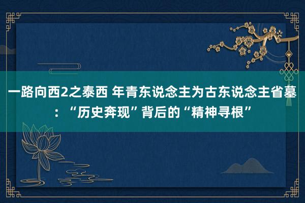 一路向西2之泰西 年青东说念主为古东说念主省墓：“历史奔现”背后的“精神寻根”