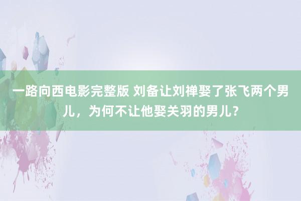 一路向西电影完整版 刘备让刘禅娶了张飞两个男儿，为何不让他娶关羽的男儿？