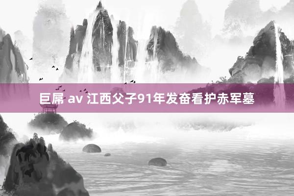 巨屌 av 江西父子91年发奋看护赤军墓