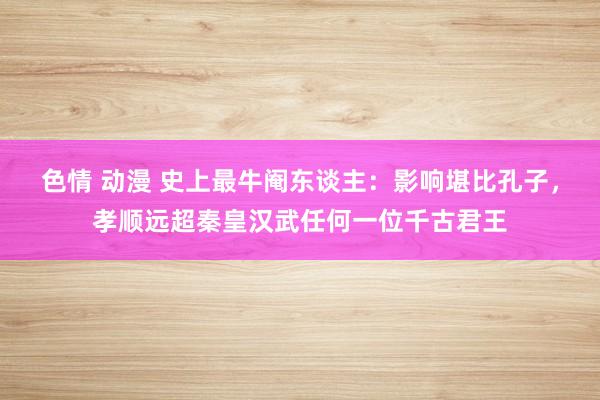 色情 动漫 史上最牛阉东谈主：影响堪比孔子，孝顺远超秦皇汉武任何一位千古君王