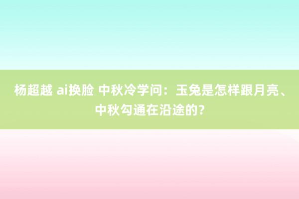 杨超越 ai换脸 中秋冷学问：玉兔是怎样跟月亮、中秋勾通在沿途的？