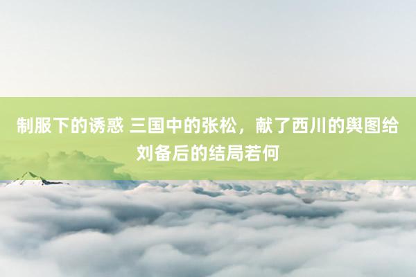 制服下的诱惑 三国中的张松，献了西川的舆图给刘备后的结局若何