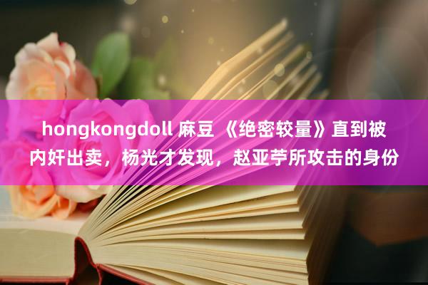 hongkongdoll 麻豆 《绝密较量》直到被内奸出卖，杨光才发现，赵亚苧所攻击的身份