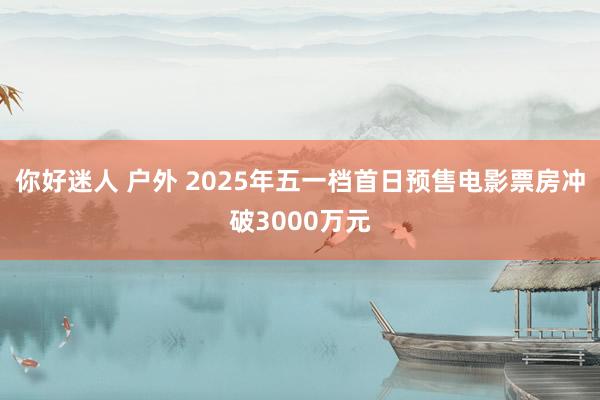 你好迷人 户外 2025年五一档首日预售电影票房冲破3000万元