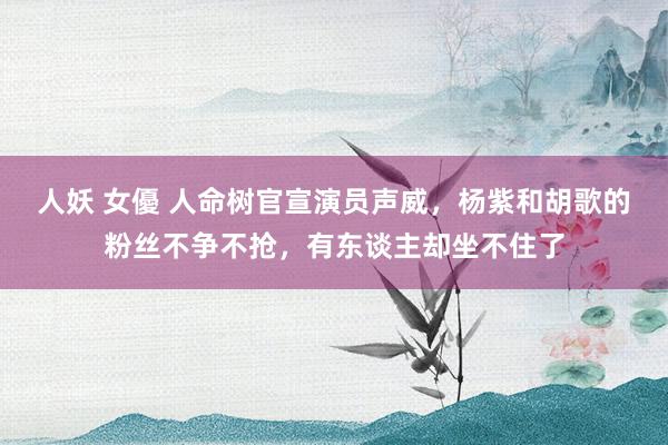人妖 女優 人命树官宣演员声威，杨紫和胡歌的粉丝不争不抢，有东谈主却坐不住了