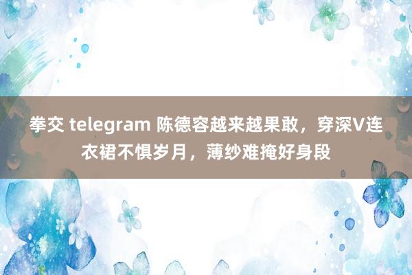 拳交 telegram 陈德容越来越果敢，穿深V连衣裙不惧岁月，薄纱难掩好身段