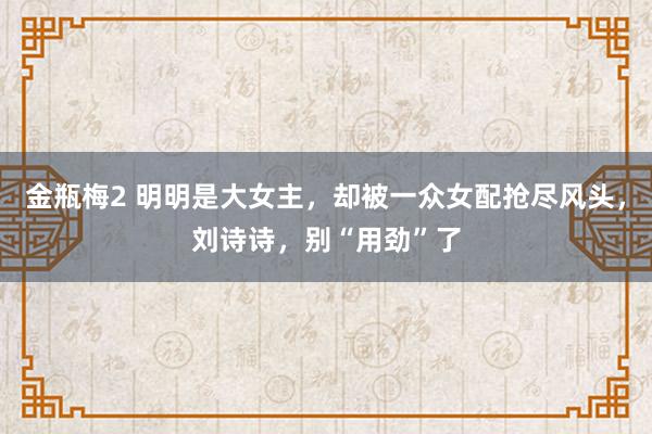 金瓶梅2 明明是大女主，却被一众女配抢尽风头，刘诗诗，别“用劲”了