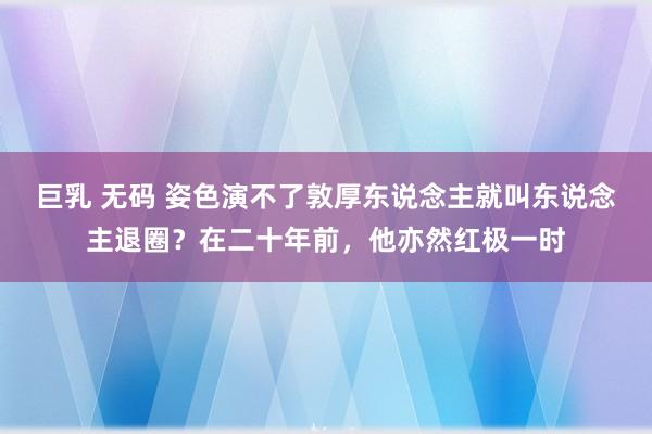 巨乳 无码 姿色演不了敦厚东说念主就叫东说念主退圈？在二十年前，他亦然红极一时