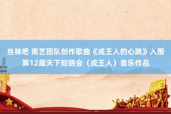 丝袜吧 南艺团队创作歌曲《成王人的心跳》入围第12届天下知晓会（成王人）音乐作品