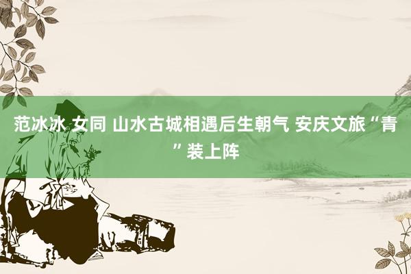 范冰冰 女同 山水古城相遇后生朝气 安庆文旅“青”装上阵