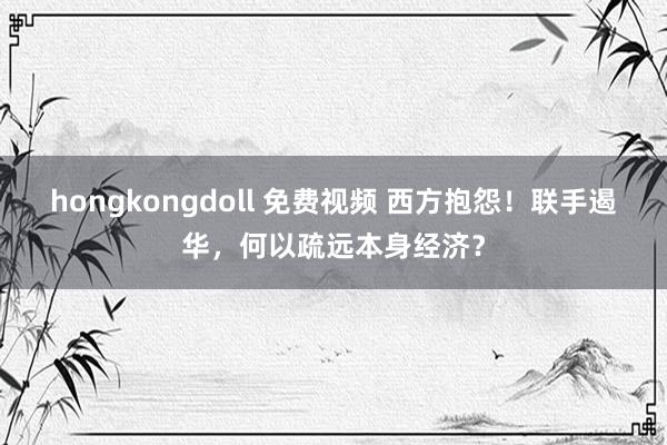 hongkongdoll 免费视频 西方抱怨！联手遏华，何以疏远本身经济？